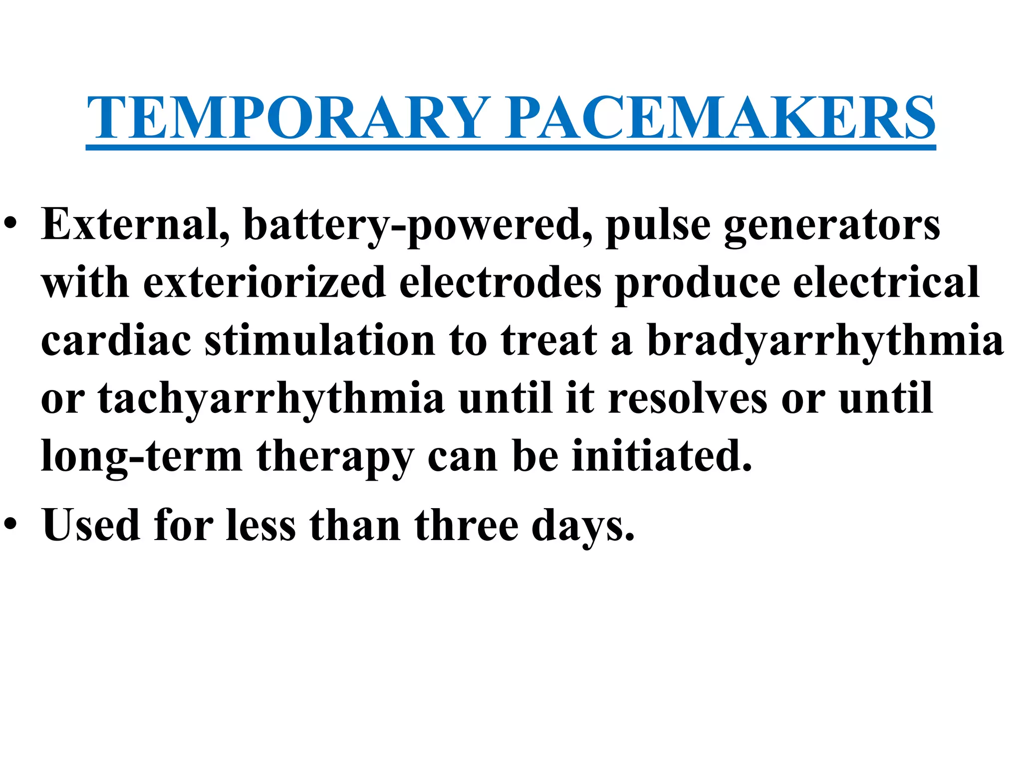 TEMPORARY PACEMAKERS
• External, battery-powered, pulse generators
with exteriorized electrodes produce electrical
cardiac stimulation to treat a bradyarrhythmia
or tachyarrhythmia until it resolves or until
long-term therapy can be initiated.
• Used for less than three days.
 