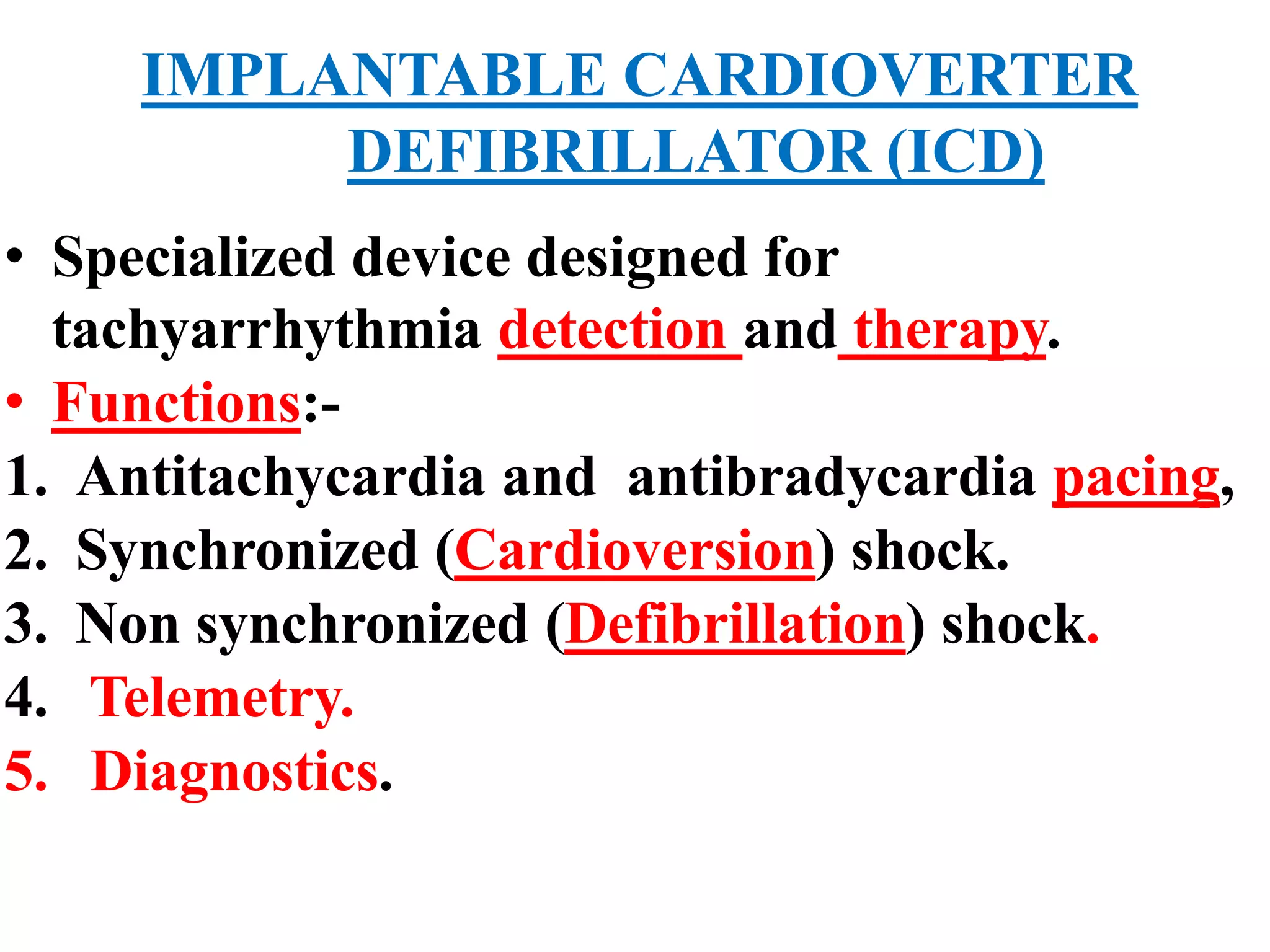 IMPLANTABLE CARDIOVERTER
DEFIBRILLATOR (ICD)
• Specialized device designed for
tachyarrhythmia detection and therapy.
• Functions:-
1. Antitachycardia and antibradycardia pacing,
2. Synchronized (Cardioversion) shock.
3. Non synchronized (Defibrillation) shock.
4. Telemetry.
5. Diagnostics.
 