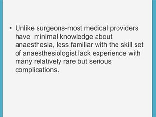 • Unlike surgeons-most medical providers
have minimal knowledge about
anaesthesia, less familiar with the skill set
of anaesthesiologist lack experience with
many relatively rare but serious
complications.
 