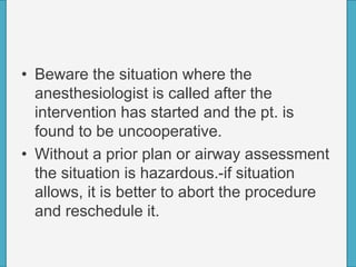 • Beware the situation where the
anesthesiologist is called after the
intervention has started and the pt. is
found to be uncooperative.
• Without a prior plan or airway assessment
the situation is hazardous.-if situation
allows, it is better to abort the procedure
and reschedule it.
 