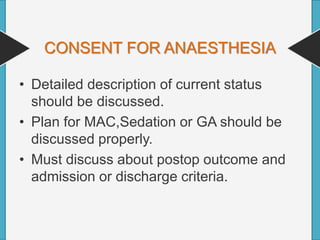 CONSENT FOR ANAESTHESIA
• Detailed description of current status
should be discussed.
• Plan for MAC,Sedation or GA should be
discussed properly.
• Must discuss about postop outcome and
admission or discharge criteria.
 