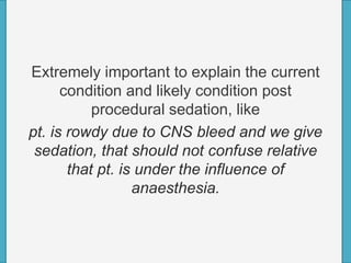 Extremely important to explain the current
condition and likely condition post
procedural sedation, like
pt. is rowdy due to CNS bleed and we give
sedation, that should not confuse relative
that pt. is under the influence of
anaesthesia.
 