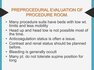 PREPROCEDURAL EVALUATION OF
PROCEDURE ROOM.
• Many procedure suits have beds with low wt.
limits and less mobility
• Head up and head low is not possible most of
the time.
• Anticoagulation status is often a issue.
• Contrast and renal status should be planned
before.
• Bleeding is generally occult
• Many pt. do not tolerate supine position for
long
 