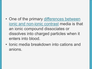 • One of the primary differences between
ionic and non-ionic contrast media is that
an ionic compound dissociates or
dissolves into charged particles when it
enters into blood.
• Ionic media breakdown into cations and
anions.
 
