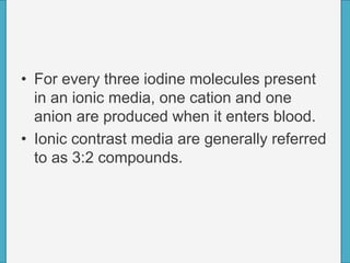 • For every three iodine molecules present
in an ionic media, one cation and one
anion are produced when it enters blood.
• Ionic contrast media are generally referred
to as 3:2 compounds.
 