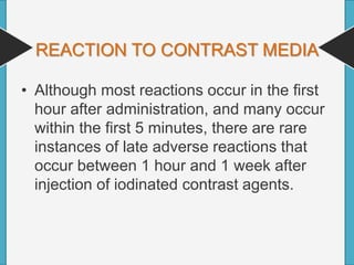 REACTION TO CONTRAST MEDIA
• Although most reactions occur in the first
hour after administration, and many occur
within the first 5 minutes, there are rare
instances of late adverse reactions that
occur between 1 hour and 1 week after
injection of iodinated contrast agents.
 