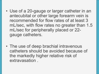 • Use of a 20-gauge or larger catheter in an
antecubital or other large forearm vein is
recommended for flow rates of at least 3
mL/sec, with flow rates no greater than 1.5
mL/sec for peripherally placed or 22-
gauge catheters.
• The use of deep brachial intravenous
catheters should be avoided because of
the markedly higher relative risk of
extravasation .
 