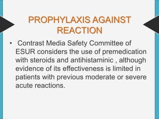PROPHYLAXIS AGAINST
REACTION
• Contrast Media Safety Committee of
ESUR considers the use of premedication
with steroids and antihistaminic , although
evidence of its effectiveness is limited in
patients with previous moderate or severe
acute reactions.
 