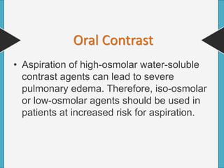 • Aspiration of high-osmolar water-soluble
contrast agents can lead to severe
pulmonary edema. Therefore, iso-osmolar
or low-osmolar agents should be used in
patients at increased risk for aspiration.
Oral Contrast
 