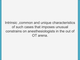Intrinsic ,common and unique characteristics
of such cases that imposes unusual
constrains on anesthesiologists in the out of
OT arena.
 