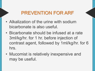 PREVENTION FOR ARF
• Alkalization of the urine with sodium
bicarbonate is also useful.
• Bicarbonate should be infused at a rate
3ml/kg/hr. for 1 hr. before injection of
contrast agent, followed by 1ml/kg/hr. for 6
hrs.
• Mucomist is relatively inexpensive and
may be useful.
 