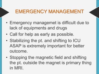 EMERGENCY MANAGEMENT
• Emergency managemet is difficult due to
lack of equipments and drugs
• Call for help as early as possible.
• Stabilizing the pt. and shifting to ICU
ASAP is extremely important for better
outcome.
• Stopping the magnetic field and shifting
the pt. outside the magnet is primary thing
in MRI.
 