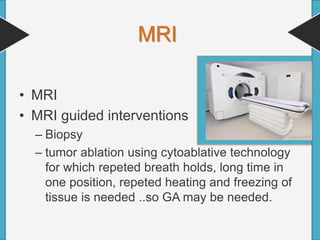 MRI
• MRI
• MRI guided interventions
– Biopsy
– tumor ablation using cytoablative technology
for which repeted breath holds, long time in
one position, repeted heating and freezing of
tissue is needed ..so GA may be needed.
 