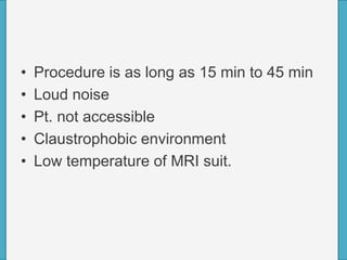 • Procedure is as long as 15 min to 45 min
• Loud noise
• Pt. not accessible
• Claustrophobic environment
• Low temperature of MRI suit.
 