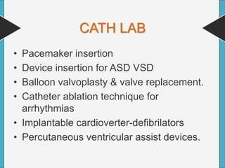 CATH LAB
• Pacemaker insertion
• Device insertion for ASD VSD
• Balloon valvoplasty & valve replacement.
• Catheter ablation technique for
arrhythmias
• Implantable cardioverter-defibrilators
• Percutaneous ventricular assist devices.
 