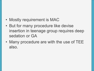 • Mostly requirement is MAC
• But for many procedure like devise
insertion in teenage group requires deep
sedation or GA
• Many procedure are with the use of TEE
also.
 