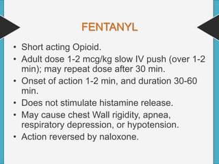 FENTANYL
• Short acting Opioid.
• Adult dose 1-2 mcg/kg slow IV push (over 1-2
min); may repeat dose after 30 min.
• Onset of action 1-2 min, and duration 30-60
min.
• Does not stimulate histamine release.
• May cause chest Wall rigidity, apnea,
respiratory depression, or hypotension.
• Action reversed by naloxone.
 