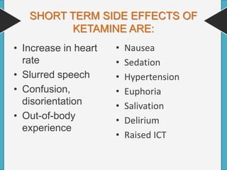 SHORT TERM SIDE EFFECTS OF
KETAMINE ARE:
• Increase in heart
rate
• Slurred speech
• Confusion,
disorientation
• Out-of-body
experience
• Nausea
• Sedation
• Hypertension
• Euphoria
• Salivation
• Delirium
• Raised ICT
 