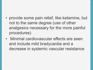 • provide some pain relief, like ketamine, but
not to the same degree (use of other
analgesics necessary for the more painful
procedures)
• Minimal cardiovascular effects are seen
and include mild bradycardia and a
decrease in systemic vascular resistance
 