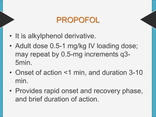 PROPOFOL
• It is alkylphenol derivative.
• Adult dose 0.5-1 mg/kg IV loading dose;
may repeat by 0.5-mg increments q3-
5min.
• Onset of action <1 min, and duration 3-10
min.
• Provides rapid onset and recovery phase,
and brief duration of action.
 