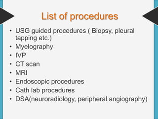 • USG guided procedures ( Biopsy, pleural
tapping etc.)
• Myelography
• IVP
• CT scan
• MRI
• Endoscopic procedures
• Cath lab procedures
• DSA(neuroradiology, peripheral angiography)
List of procedures
 