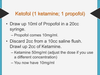 Ketofol (1 ketamine; 1 propofol)
• Draw up 10ml of Propofol in a 20cc
syringe.
– Propofol comes 10mg/ml.
• Discard 2cc from a 10cc saline flush.
Drawl up 2cc of Ketamine.
– Ketamine 50mg/ml (adjust the dose if you use
a different concentration)
– You now have 10mg/ml
 