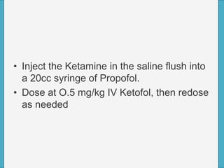 • Inject the Ketamine in the saline flush into
a 20cc syringe of Propofol.
• Dose at O.5 mg/kg IV Ketofol, then redose
as needed
 