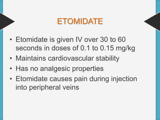 ETOMIDATE
• Etomidate is given IV over 30 to 60
seconds in doses of 0.1 to 0.15 mg/kg
• Maintains cardiovascular stability
• Has no analgesic properties
• Etomidate causes pain during injection
into peripheral veins
 