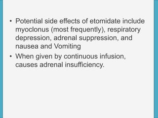 • Potential side effects of etomidate include
myoclonus (most frequently), respiratory
depression, adrenal suppression, and
nausea and Vomiting
• When given by continuous infusion,
causes adrenal insufficiency.
 