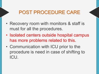 POST PROCEDURE CARE
• Recovery room with monitors & staff is
must for all the procedures.
• Isolated centers outside hospital campus
has more problems related to this.
• Communication with ICU prior to the
procedure is need in case of shifting to
ICU.
 