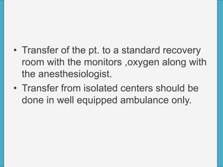 • Transfer of the pt. to a standard recovery
room with the monitors ,oxygen along with
the anesthesiologist.
• Transfer from isolated centers should be
done in well equipped ambulance only.
 