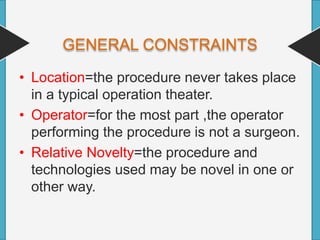 GENERAL CONSTRAINTS
• Location=the procedure never takes place
in a typical operation theater.
• Operator=for the most part ,the operator
performing the procedure is not a surgeon.
• Relative Novelty=the procedure and
technologies used may be novel in one or
other way.
 