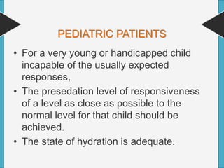 PEDIATRIC PATIENTS
• For a very young or handicapped child
incapable of the usually expected
responses,
• The presedation level of responsiveness
of a level as close as possible to the
normal level for that child should be
achieved.
• The state of hydration is adequate.
 