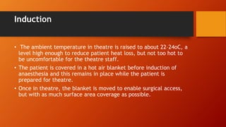 Induction
• The ambient temperature in theatre is raised to about 22–24oC, a
level high enough to reduce patient heat loss, but not too hot to
be uncomfortable for the theatre staff.
• The patient is covered in a hot air blanket before induction of
anaesthesia and this remains in place while the patient is
prepared for theatre.
• Once in theatre, the blanket is moved to enable surgical access,
but with as much surface area coverage as possible.
 