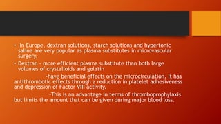 • In Europe, dextran solutions, starch solutions and hypertonic
saline are very popular as plasma substitutes in microvascular
surgery.
• Dextran - more efficient plasma substitute than both large
volumes of crystalloids and gelatin
-have beneficial effects on the microcirculation. It has
antithrombotic effects through a reduction in platelet adhesiveness
and depression of Factor VIII activity.
-This is an advantage in terms of thromboprophylaxis
but limits the amount that can be given during major blood loss.
 