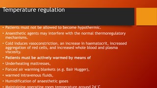 Temperature regulation
• Patients must not be allowed to become hypothermic.
• Anaesthetic agents may interfere with the normal thermoregulatory
mechanisms.
• Cold induces vasoconstriction, an increase in haematocrit, increased
aggregation of red cells, and increased whole blood and plasma
viscosity.
• Patients must be actively warmed by means of
• Underheating mattresses,
• Forced air warming blankets (e.g. Bair Hugger),
• warmed intravenous fluids,
• Humidification of anaesthetic gases
 
