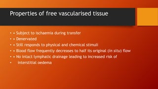 Properties of free vascularised tissue
• • Subject to ischaemia during transfer
• • Denervated
• • Still responds to physical and chemical stimuli
• • Blood flow frequently decreases to half its original (in situ) flow
• • No intact lymphatic drainage leading to increased risk of
• interstitial oedema
 