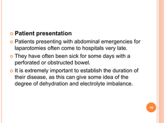  Patient presentation
 Patients presenting with abdominal emergencies for
laparotomies often come to hospitals very late.
 They have often been sick for some days with a
perforated or obstructed bowel.
 It is extremely important to establish the duration of
their disease, as this can give some idea of the
degree of dehydration and electrolyte imbalance.
10
 