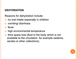 DEHYDRATION
Reasons for dehydration include:
 no oral intake especially in children
 vomiting/ diarrhoea
 fever
 high environmental temperature
 third space loss (fluid in the body which is not
available to the circulation for example oedema,
ascites or other collections).
11
 
