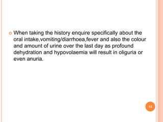 12
 When taking the history enquire specifically about the
oral intake,vomiting/diarrhoea,fever and also the colour
and amount of urine over the last day as profound
dehydration and hypovolaemia will result in oliguria or
even anuria.
 