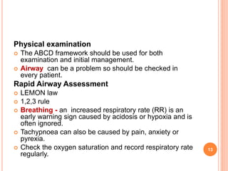 Physical examination
 The ABCD framework should be used for both
examination and initial management.
 Airway can be a problem so should be checked in
every patient.
Rapid Airway Assessment
 LEMON law
 1,2,3 rule
 Breathing - an increased respiratory rate (RR) is an
early warning sign caused by acidosis or hypoxia and is
often ignored.
 Tachypnoea can also be caused by pain, anxiety or
pyrexia.
 Check the oxygen saturation and record respiratory rate
regularly.
13
 
