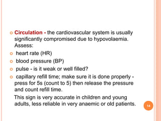  Circulation - the cardiovascular system is usually
significantly compromised due to hypovolaemia.
Assess:
 heart rate (HR)
 blood pressure (BP)
 pulse - is it weak or well filled?
 capillary refill time; make sure it is done properly -
press for 5s (count to 5) then release the pressure
and count refill time.
This sign is very accurate in children and young
adults, less reliable in very anaemic or old patients. 14
 