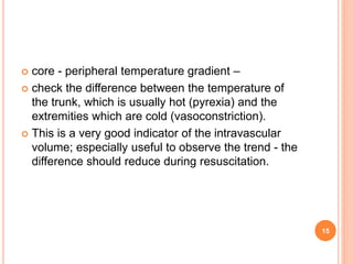  core - peripheral temperature gradient –
 check the difference between the temperature of
the trunk, which is usually hot (pyrexia) and the
extremities which are cold (vasoconstriction).
 This is a very good indicator of the intravascular
volume; especially useful to observe the trend - the
difference should reduce during resuscitation.
15
 