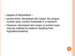  degree of dehydration –
 severe thirst, decreased skin turgor, dry tongue,
sunken eyes, sunken fontanelle in a newborn.
 However, decreased skin turgor or sunken eyes
may be masked by oedema resulting from
hypoalbuminaemia.
16
 
