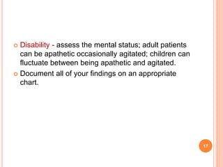 Disability - assess the mental status; adult patients
can be apathetic occasionally agitated; children can
fluctuate between being apathetic and agitated.
 Document all of your findings on an appropriate
chart.
17
 