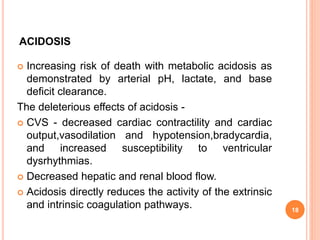 ACIDOSIS
 Increasing risk of death with metabolic acidosis as
demonstrated by arterial pH, lactate, and base
deficit clearance.
The deleterious effects of acidosis -
 CVS - decreased cardiac contractility and cardiac
output,vasodilation and hypotension,bradycardia,
and increased susceptibility to ventricular
dysrhythmias.
 Decreased hepatic and renal blood flow.
 Acidosis directly reduces the activity of the extrinsic
and intrinsic coagulation pathways. 18
 