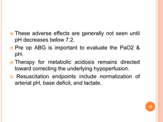  These adverse effects are generally not seen until
pH decreases below 7.2.
 Pre op ABG is important to evaluate the PaO2 &
pH.
 Therapy for metabolic acidosis remains directed
toward correcting the underlying hypoperfusion.
 Resuscitation endpoints include normalization of
arterial pH, base deficit, and lactate.
19
 