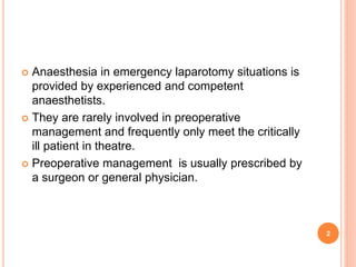  Anaesthesia in emergency laparotomy situations is
provided by experienced and competent
anaesthetists.
 They are rarely involved in preoperative
management and frequently only meet the critically
ill patient in theatre.
 Preoperative management is usually prescribed by
a surgeon or general physician.
2
 