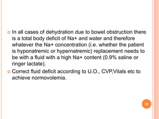 22
 In all cases of dehydration due to bowel obstruction there
is a total body deficit of Na+ and water and therefore
whatever the Na+ concentration (i.e. whether the patient
is hyponatremic or hypernatremic) replacement needs to
be with a fluid with a high Na+ content (0.9% saline or
ringer lactate).
 Correct fluid deficit according to U.O., CVP,Vitals etc to
achieve normovolemia.
 