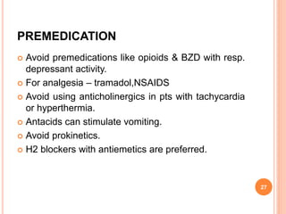 PREMEDICATION
 Avoid premedications like opioids & BZD with resp.
depressant activity.
 For analgesia – tramadol,NSAIDS
 Avoid using anticholinergics in pts with tachycardia
or hyperthermia.
 Antacids can stimulate vomiting.
 Avoid prokinetics.
 H2 blockers with antiemetics are preferred.
27
 